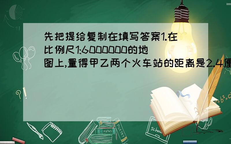 先把提给复制在填写答案1.在比例尺1:6000000的地图上,量得甲乙两个火车站的距离是2.4厘米,球甲乙两个车站的实际距离是多少千米?2.在某城市的公交路线图上,2路公交车从火车站到终点站的实