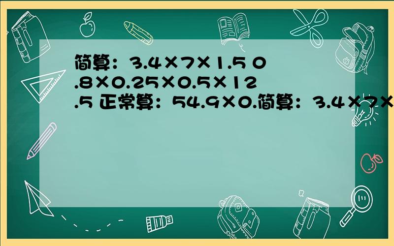 简算：3.4×7×1.5 0.8×0.25×0.5×12.5 正常算：54.9×0.简算：3.4×7×1.5 0.8×0.25×0.5×12.5 正常算：54.9×0.38 9.8×25 4.05+37.85