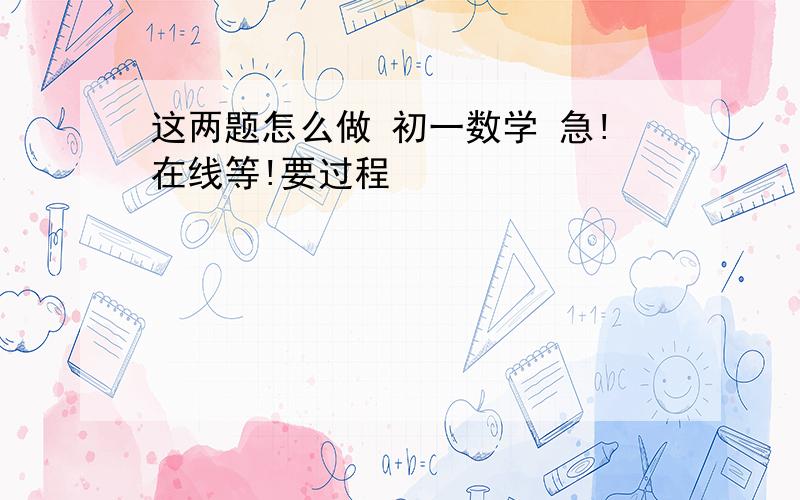 这两题怎么做 初一数学 急!在线等!要过程