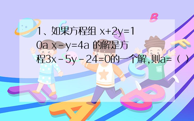 1、如果方程组 x+2y=10a x-y=4a 的解是方程3x-5y-24=0的一个解,则a=（ ）2、某工厂生产甲乙丙三种款式的手套,每种手套一双的成本分别为4元、5元、6元,生产这些手套总成本600元；经过改良技术,每