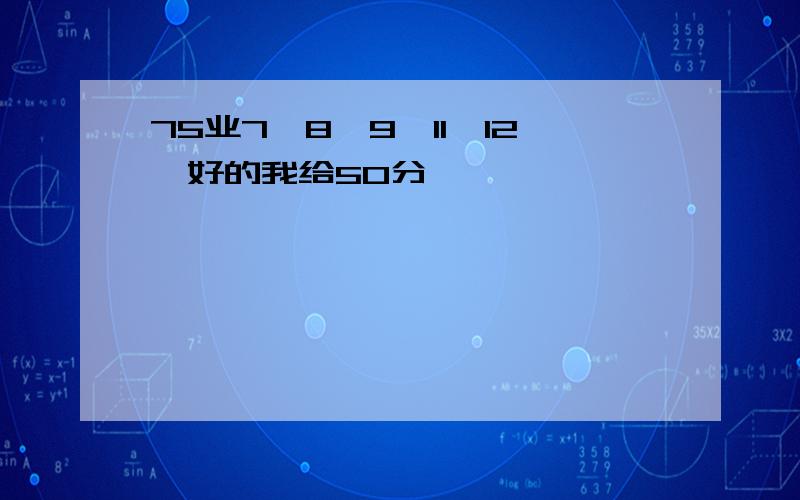 75业7,8,9,11,12,好的我给50分