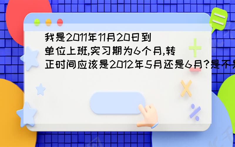 我是2011年11月20日到单位上班,实习期为6个月,转正时间应该是2012年5月还是6月?是不是在当月15日前上班实习期就从当月计起,15日之后上班实习期从下个个月计起?