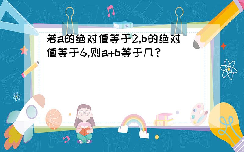 若a的绝对值等于2,b的绝对值等于6,则a+b等于几?