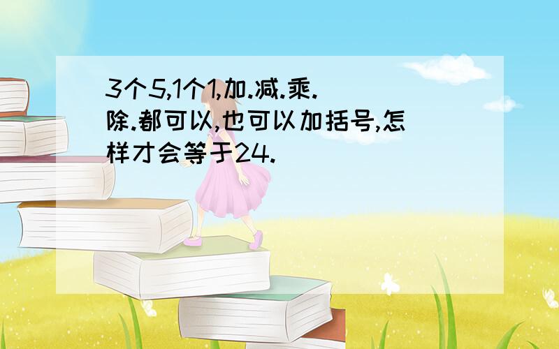 3个5,1个1,加.减.乘.除.都可以,也可以加括号,怎样才会等于24.