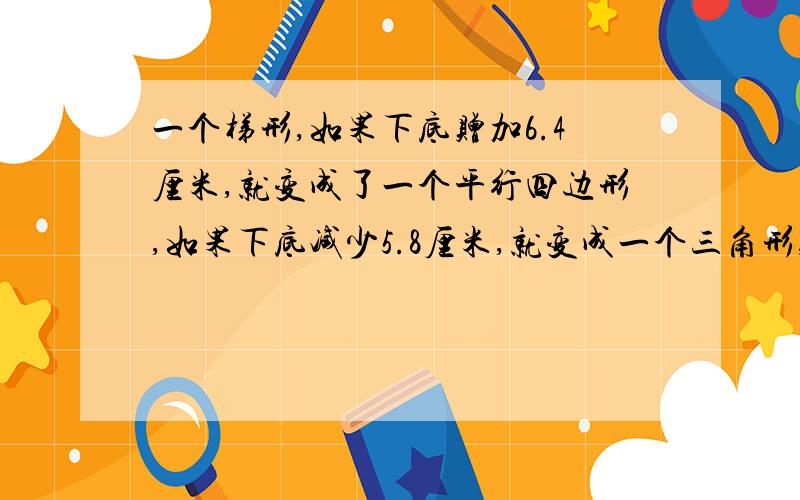 一个梯形,如果下底赠加6.4厘米,就变成了一个平行四边形,如果下底减少5.8厘米,就变成一个三角形,这时面积减少21.46平方厘米,求原来梯形的面积.