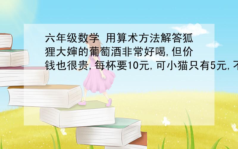 六年级数学 用算术方法解答狐狸大婶的葡萄酒非常好喝,但价钱也很贵,每杯要10元,可小猫只有5元,不够买一杯,于是狐狸大婶答应卖给小猫半杯酒,狐狸大婶把葡萄酒倒进圆锥形的酒杯里,酒的