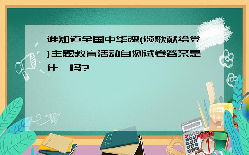 谁知道全国中华魂(颂歌献给党)主题教育活动自测试卷答案是什麽吗?