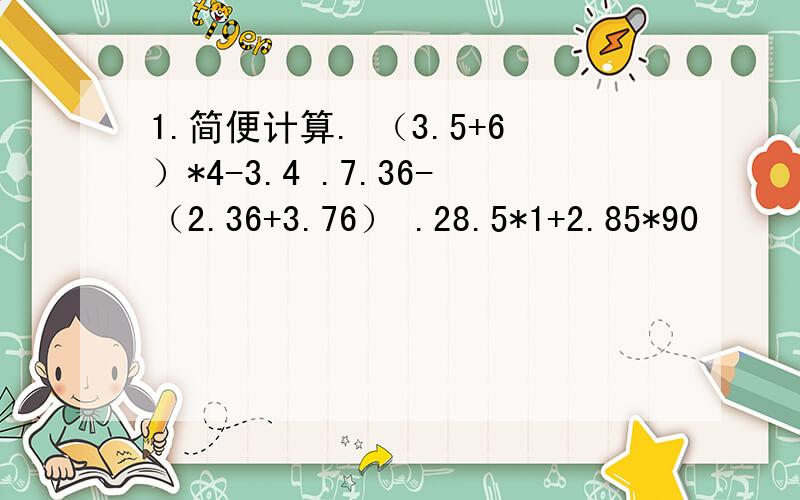 1.简便计算. （3.5+6）*4-3.4 .7.36-（2.36+3.76） .28.5*1+2.85*90