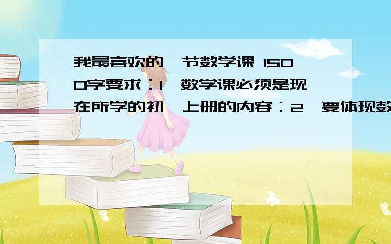 我最喜欢的一节数学课 1500字要求：1、数学课必须是现在所学的初一上册的内容；2、要体现数学科的具体内容（如：老是精彩的讲解过程、令人振奋的解题方法或技巧、你的心理活动、你受