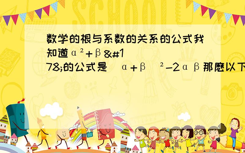 数学的根与系数的关系的公式我知道α²+β²的公式是(α+β)²-2αβ那麽以下的公式可以告诉我吗(1)α³+β³=(2)(α-β)²=(3)α-β=(4)β/α+α/β=(5)1/α²+1/β²=
