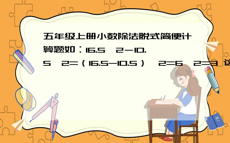 五年级上册小数除法脱式简便计算题如：16.5÷2－10.5÷2=（16.5-10.5）÷2=6÷2=3 这种