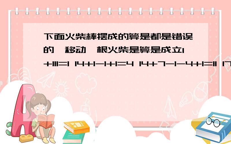 下面火柴棒摆成的算是都是错误的,移动一根火柴是算是成立1+111=1 14+1-1+1=4 14+7-1-4+1=11 17+11+4-4=14（急,今天要)