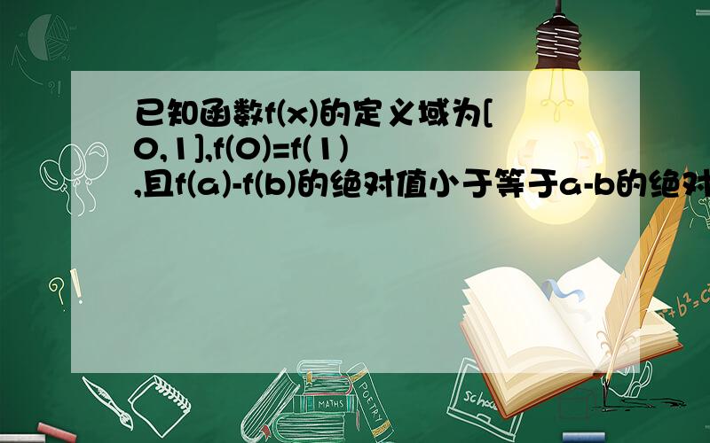 已知函数f(x)的定义域为[0,1],f(0)=f(1),且f(a)-f(b)的绝对值小于等于a-b的绝对值恒成立,求...已知函数f(x)的定义域为[0,1],f(0)=f(1),且f(a)-f(b)的绝对值小于等于a-b的绝对值恒成立,求证f(a)-f(b)的绝对值