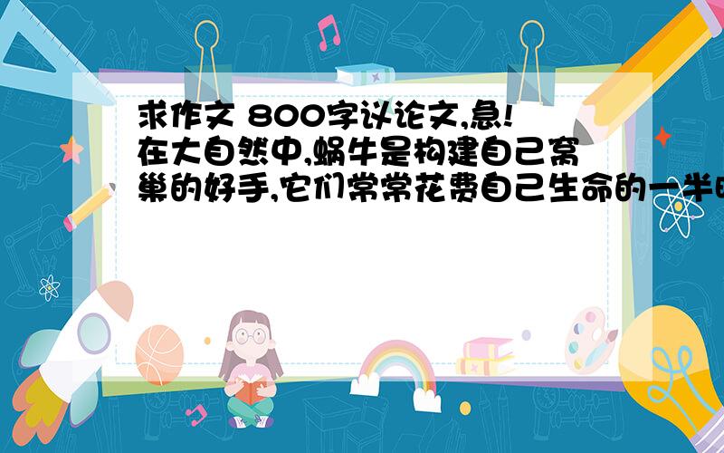 求作文 800字议论文,急!在大自然中,蜗牛是构建自己窝巢的好手,它们常常花费自己生命的一半时间去孕育自己的安乐窝,然后把它背在自己的身上,小心翼翼,终身呵护,生怕丢失.正因如此,它们