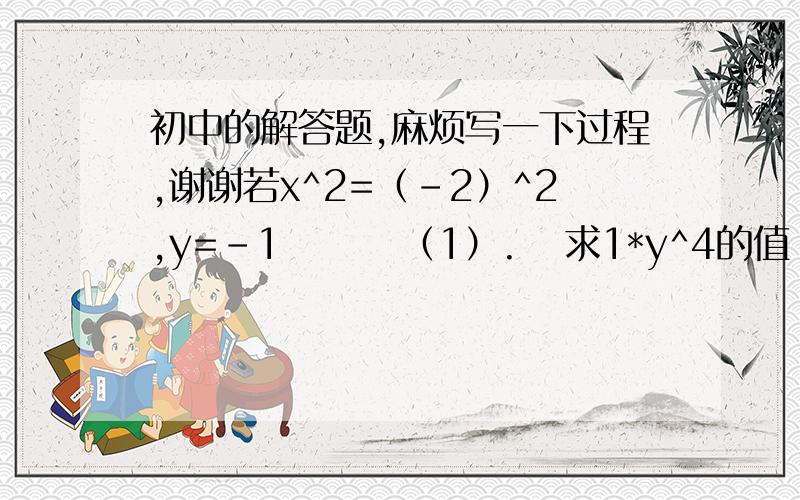 初中的解答题,麻烦写一下过程,谢谢若x^2=（-2）^2,y=-1        （1）.   求1*y^4的值                 （2）.     求x/y^3的值