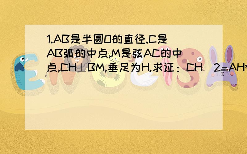 1.AB是半圆O的直径.C是AB弧的中点,M是弦AC的中点,CH⊥BM,垂足为H.求证：CH^2=AH*OH（ps,这题有点思路.可做到一半证不下去了.）（要证：CH^2=AH*OH ,只需证CH/OH=AH/CH,即证△CHA∽△OHC,即证∠ACH=∠COH.∠C