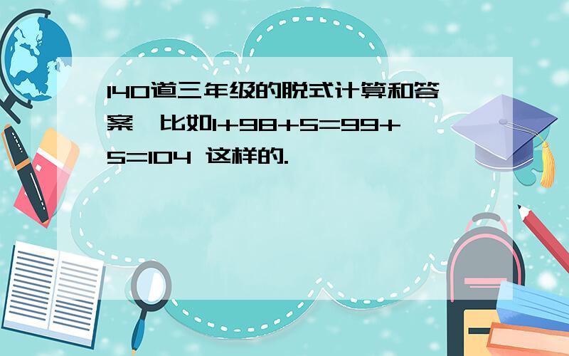 140道三年级的脱式计算和答案,比如1+98+5=99+5=104 这样的.