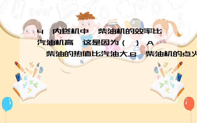 4、内燃机中,柴油机的效率比汽油机高,这是因为（ ） A、柴油的热值比汽油大.B、柴油机的点火方式与汽4、内燃机中,柴油机的效率比汽油机高,这是因为（ ）A、柴油的热值比汽油大.B、柴油