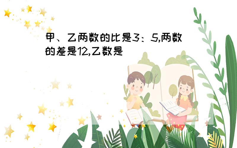 甲、乙两数的比是3：5,两数的差是12,乙数是（ ）