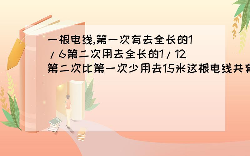 一根电线,第一次有去全长的1/6第二次用去全长的1/12第二次比第一次少用去15米这根电线共有多少米