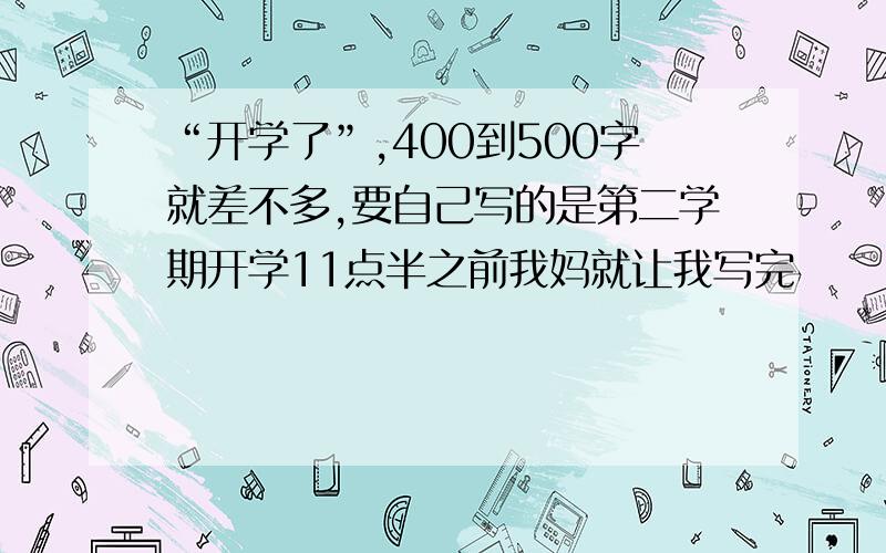 “开学了”,400到500字就差不多,要自己写的是第二学期开学11点半之前我妈就让我写完