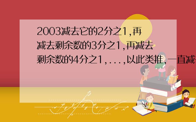 2003减去它的2分之1,再减去剩余数的3分之1,再减去剩余数的4分之1,...,以此类推,一直减去剩余数的2003分之1,那么最后的剩余数是多少?