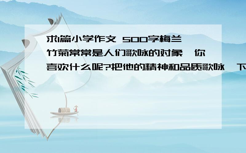 求1篇小学作文 500字梅兰竹菊常常是人们歌咏的对象,你喜欢什么呢?把他的精神和品质歌咏一下吧.可以使动物、植物,也可以是某种东西.要求：写一篇500字左右的文章,做到内容具体,有真实情