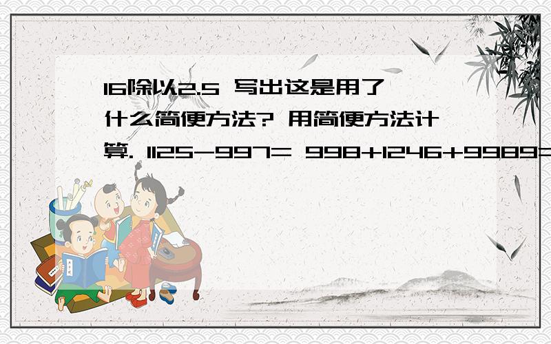 16除以2.5 写出这是用了什么简便方法? 用简便方法计算. 1125-997= 998+1246+9989=