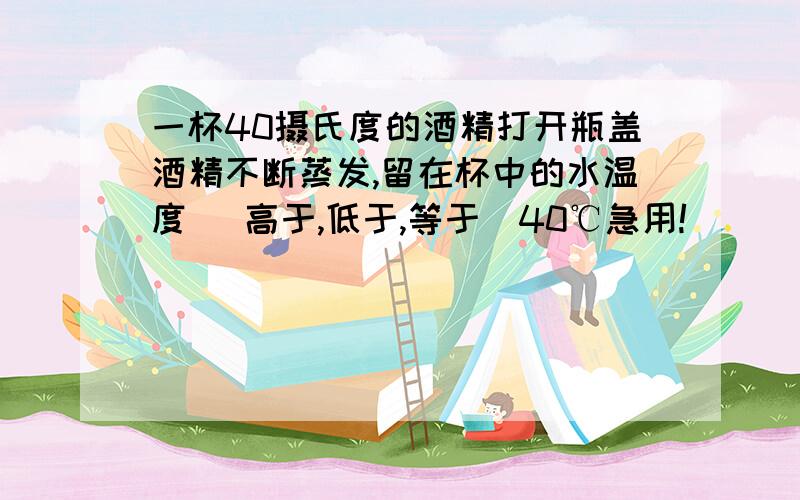 一杯40摄氏度的酒精打开瓶盖酒精不断蒸发,留在杯中的水温度 （高于,低于,等于）40℃急用!