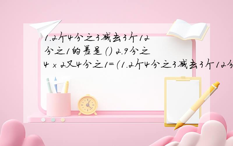 1.2个4分之3减去3个12分之1的差是（） 2.9分之4×2又4分之1＝（1.2个4分之3减去3个12分之1的差是（）2.9分之4×2又4分之1＝（ ）