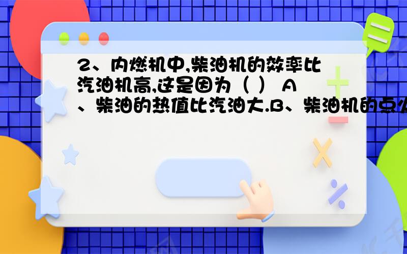 2、内燃机中,柴油机的效率比汽油机高,这是因为（ ） A、柴油的热值比汽油大.B、柴油机的点火方式与汽2、内燃机中,柴油机的效率比汽油机高,这是因为（ ）A、柴油的热值比汽油大.B、柴油