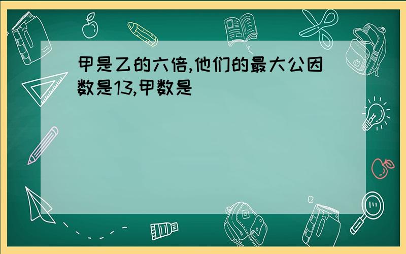 甲是乙的六倍,他们的最大公因数是13,甲数是（ ）