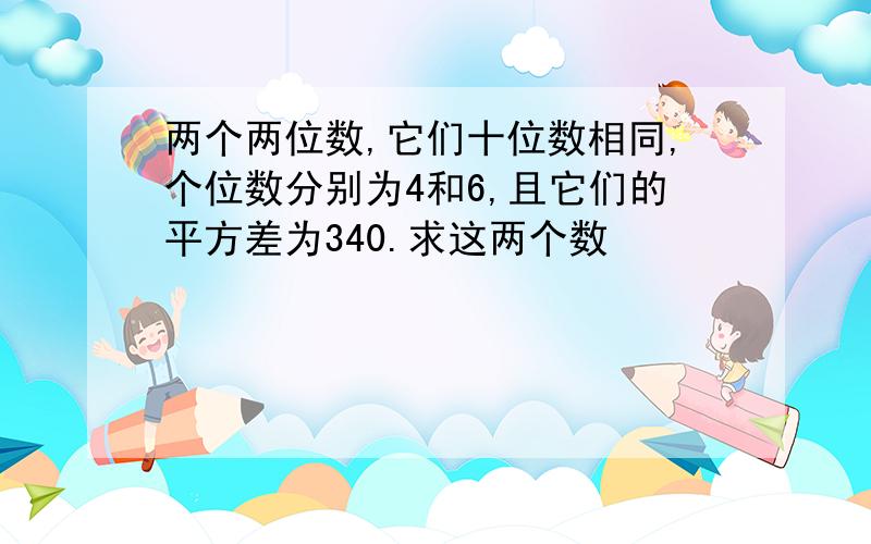 两个两位数,它们十位数相同,个位数分别为4和6,且它们的平方差为340.求这两个数