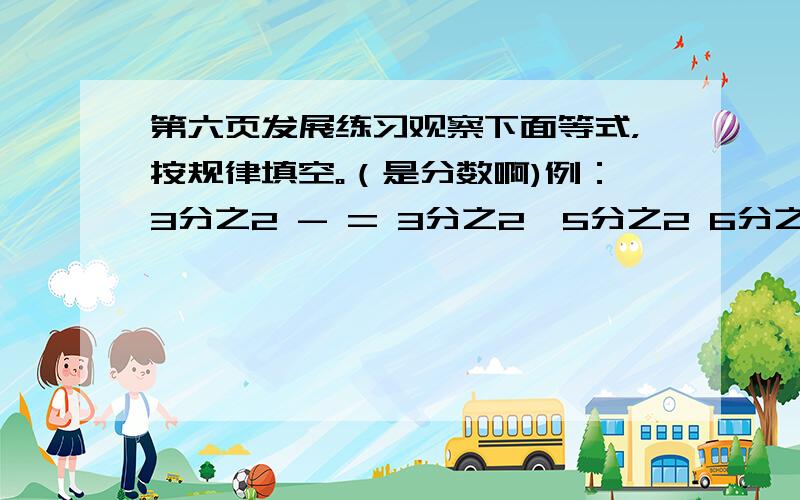 第六页发展练习观察下面等式，按规律填空。（是分数啊)例：3分之2 - = 3分之2×5分之2 6分之5 - （） = 6分之5 × （）（） - （） = （） × （） （要填分数）