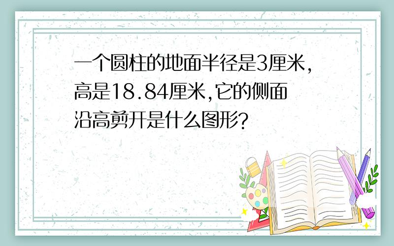 一个圆柱的地面半径是3厘米,高是18.84厘米,它的侧面沿高剪开是什么图形?