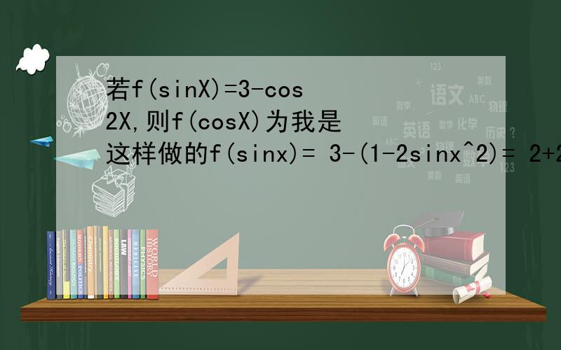 若f(sinX)=3-cos2X,则f(cosX)为我是这样做的f(sinx)= 3-(1-2sinx^2)= 2+2sinx^2= 2+2(1-cosx^2)= 4-2conx^2= 4-(con2x+1)= 3-con2x所以f(cosx)= 3- con2x为什么这样做不对呢?