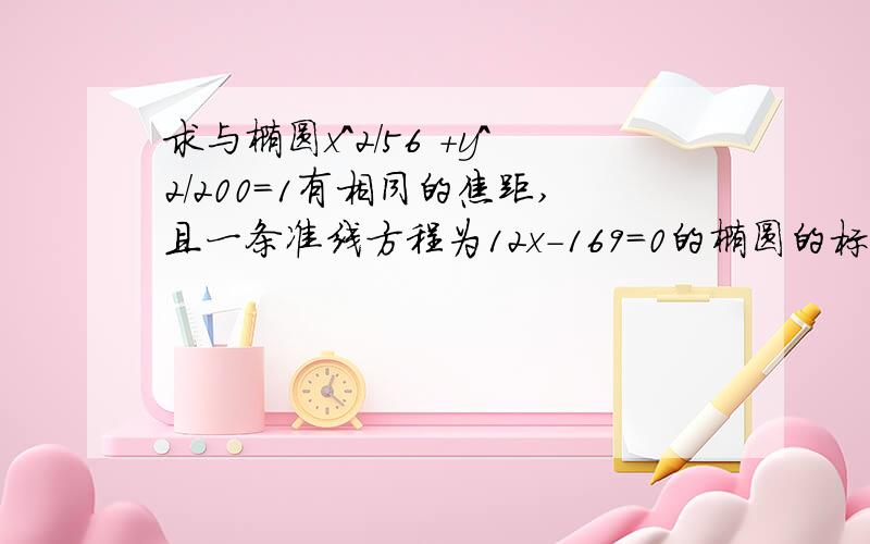 求与椭圆x^2/56 +y^2/200=1有相同的焦距,且一条准线方程为12x-169=0的椭圆的标准方程