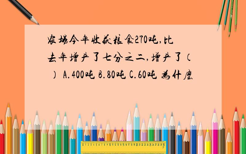 农场今年收获粮食270吨,比去年增产了七分之二,增产了（ ） A.400吨 B.80吨 C.60吨 为什麽