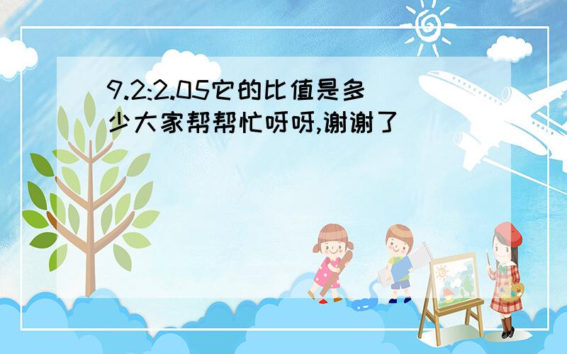 9.2:2.05它的比值是多少大家帮帮忙呀呀,谢谢了