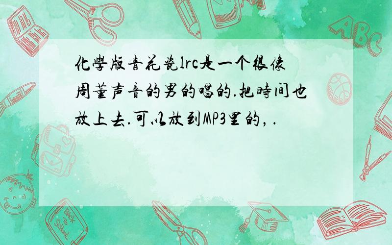 化学版青花瓷lrc是一个很像周董声音的男的唱的．把时间也放上去．可以放到MP3里的，．