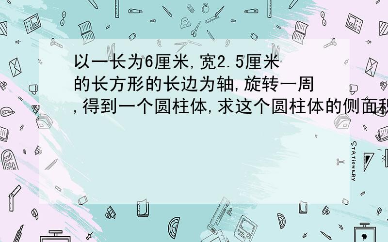 以一长为6厘米,宽2.5厘米的长方形的长边为轴,旋转一周,得到一个圆柱体,求这个圆柱体的侧面积和表面积