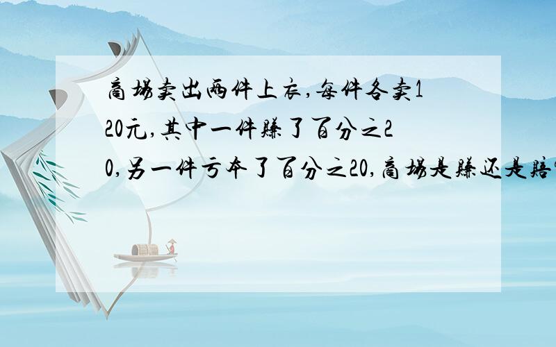 商场卖出两件上衣,每件各卖120元,其中一件赚了百分之20,另一件亏本了百分之20,商场是赚还是赔?还要说出理由 最好有算式