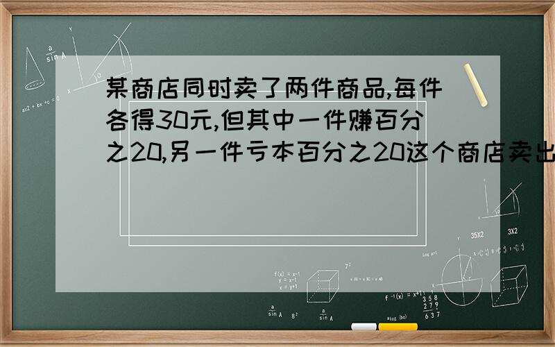 某商店同时卖了两件商品,每件各得30元,但其中一件赚百分之20,另一件亏本百分之20这个商店卖出这两件商品是赚钱还是亏本?(每一步写上小标题）快点啊!