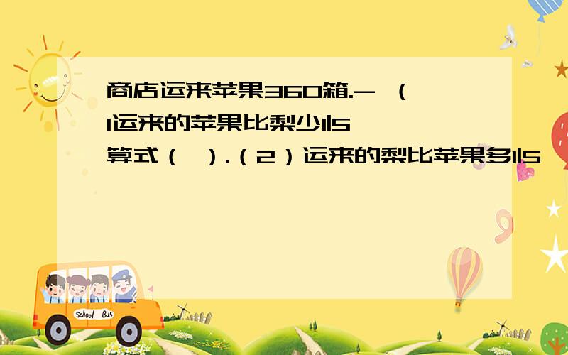 商店运来苹果360箱.- （1运来的苹果比梨少1|5 ,算式（ ）.（2）运来的梨比苹果多1|5,算式：（ ）.（3）运来的苹果比梨多20%,算式：（ ）.（4）运来的梨是苹果和梨总数的5|11,算式：（ ）.（5）