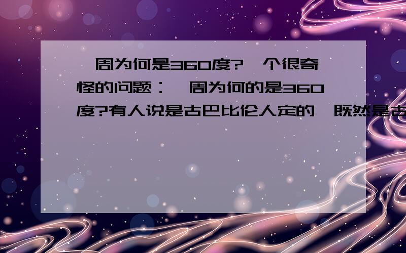 一周为何是360度?一个很奇怪的问题：一周为何的是360度?有人说是古巴比伦人定的,既然是古巴比伦人定的,为何古埃及及古代中国也都分分都视一周360度而不是其它数据?有人说是人定的,既然