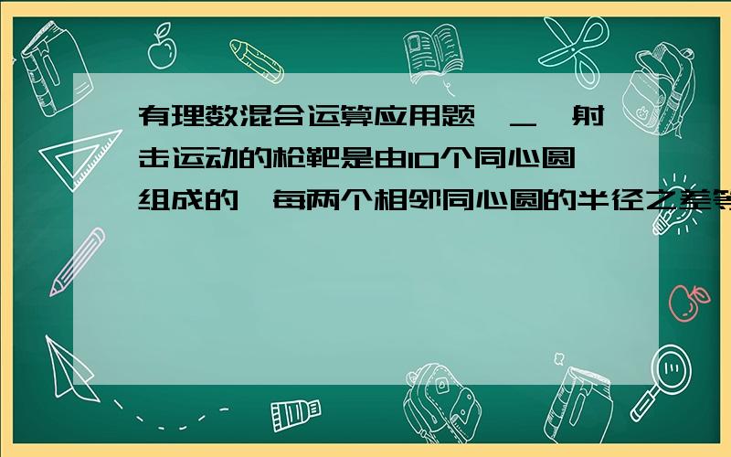 有理数混合运算应用题^_^射击运动的枪靶是由10个同心圆组成的,每两个相邻同心圆的半径之差等于中间最小圆的半径,从外向里各个圆环依次叫做1环.2环.3环.