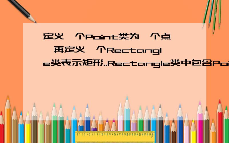 定义一个Point类为一个点,再定义一个Rectangle类表示矩形..Rectangle类中包含Point类的对象,作为矩形左上角的坐标.5 要求为Rectangle类创建带参数的构造函数并在其中初始化point类的内嵌对象,最后