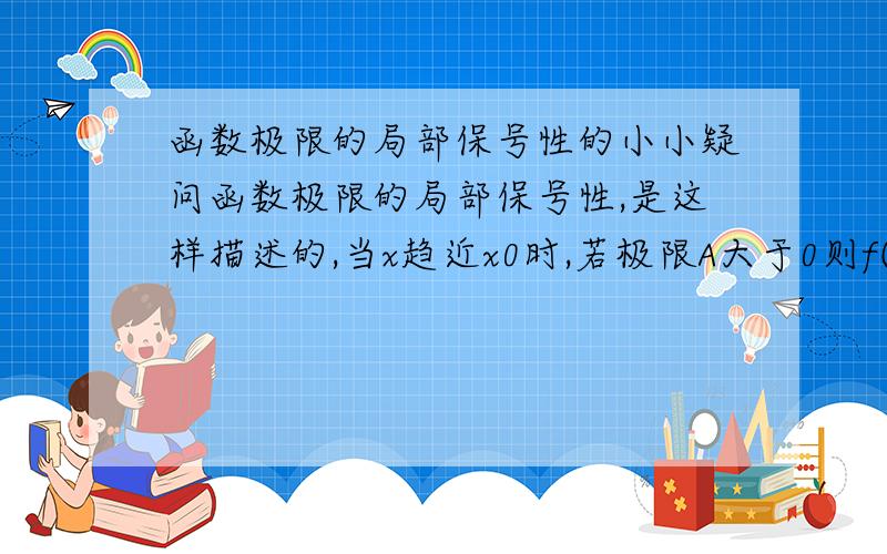 函数极限的局部保号性的小小疑问函数极限的局部保号性,是这样描述的,当x趋近x0时,若极限A大于0则f(x)大于,这个是怎么证明的课本那个证明是这样写的|f(x)-A|A/2 如果我那个任意正数不取A/2