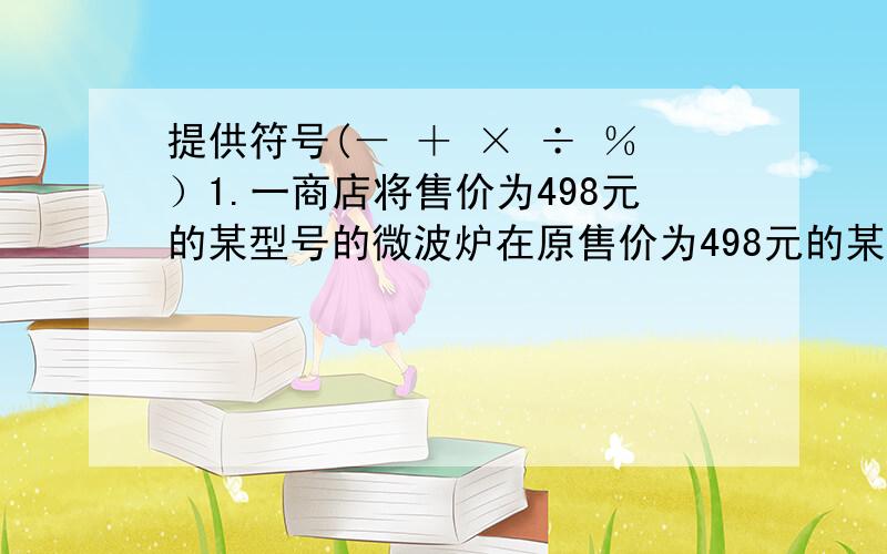 提供符号(－ ＋ × ÷ ％）1.一商店将售价为498元的某型号的微波炉在原售价为498元的某型号的微波炉在原售价的基础上提高45%,然后又七五折优惠出售,经顾客投诉后,执法部门按以得非法收入10