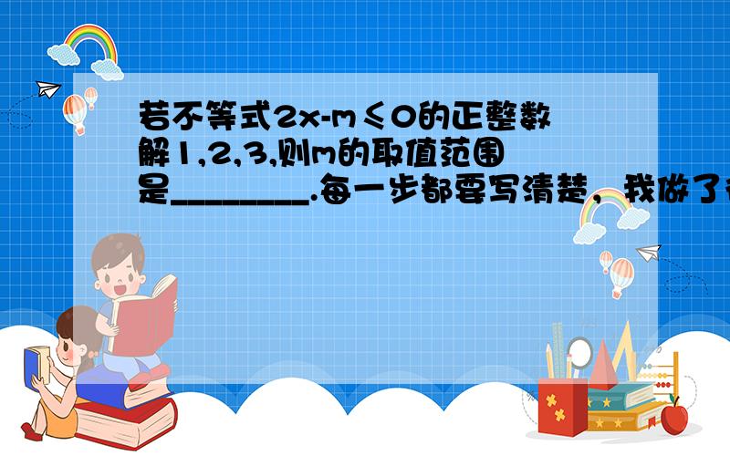 若不等式2x-m≤0的正整数解1,2,3,则m的取值范围是________.每一步都要写清楚，我做了很久了。考试考3次错三次，原因要清楚。注意 原因要清楚，复制的BT走。